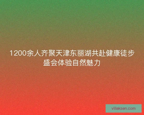 1200余人齐聚天津东丽湖共赴健康徒步盛会体验自然魅力