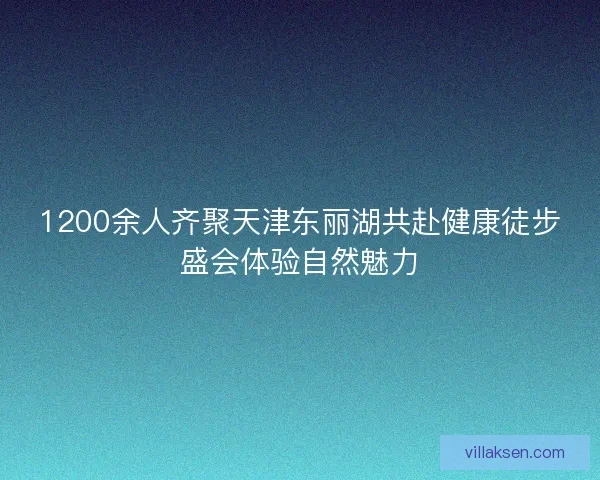 1200余人齐聚天津东丽湖共赴健康徒步盛会体验自然魅力