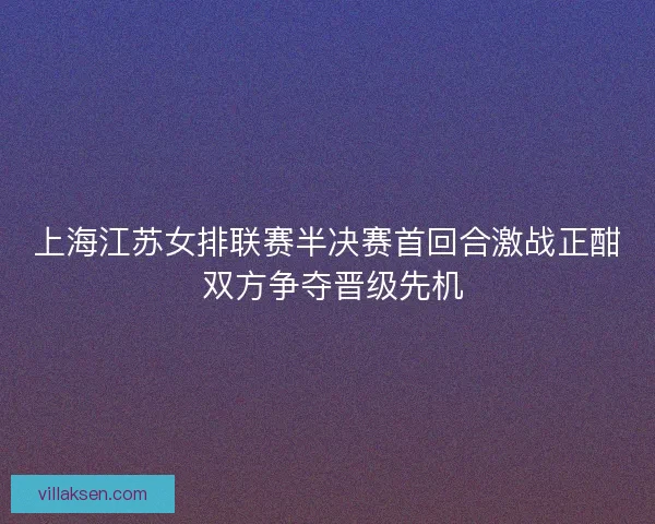 上海江苏女排联赛半决赛首回合激战正酣 双方争夺晋级先机
