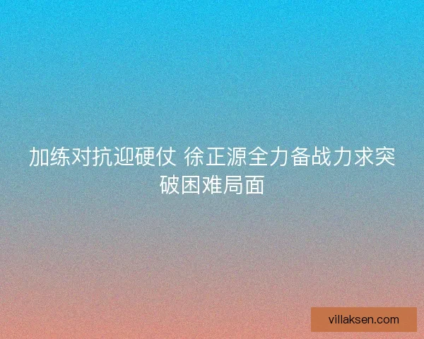 加练对抗迎硬仗 徐正源全力备战力求突破困难局面