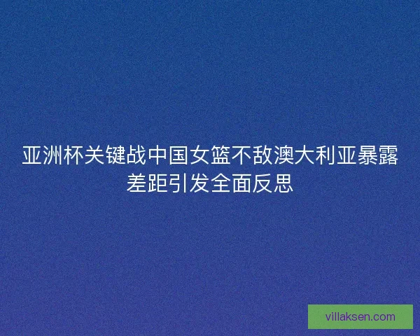 亚洲杯关键战中国女篮不敌澳大利亚暴露差距引发全面反思