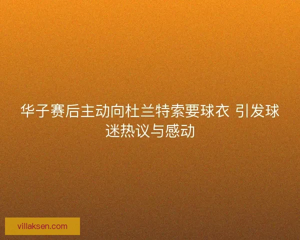 华子赛后主动向杜兰特索要球衣 引发球迷热议与感动